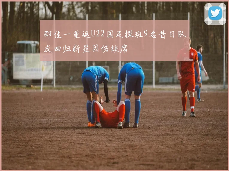 邵佳一重返U22国足探班9名昔日队友回归新星因伤缺席