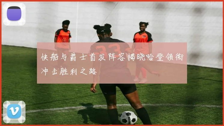 快船与爵士首发阵容揭晓哈登领衔冲击胜利之路