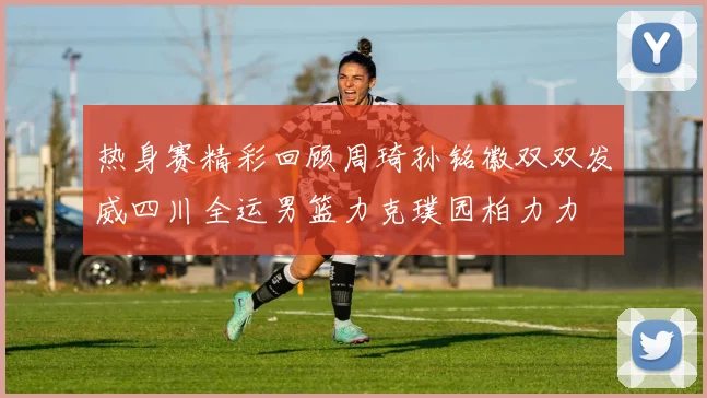 热身赛精彩回顾周琦孙铭徽双双发威四川全运男篮力克璞园柏力力