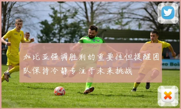 加比亚强调胜利的重要性但提醒团队保持冷静专注于未来挑战