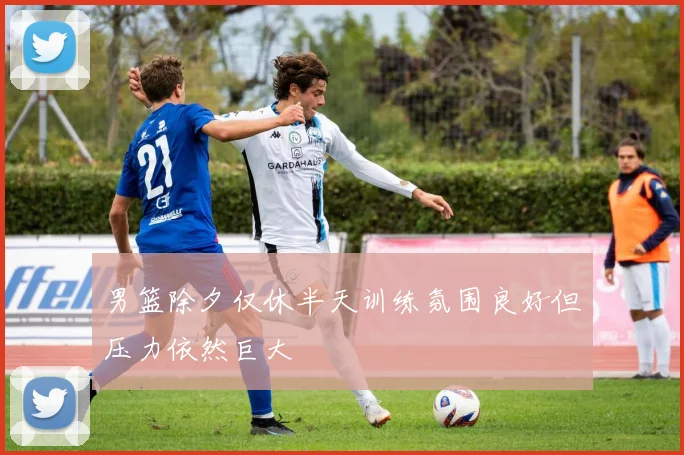 男篮除夕仅休半天训练氛围良好但压力依然巨大