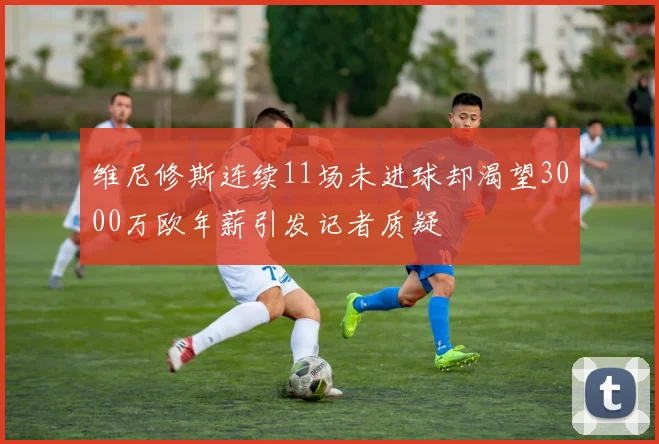 维尼修斯连续11场未进球却渴望3000万欧年薪引发记者质疑