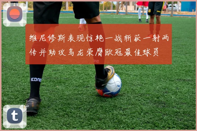 维尼修斯表现惊艳一战斩获一射两传并助攻乌龙荣膺欧冠最佳球员