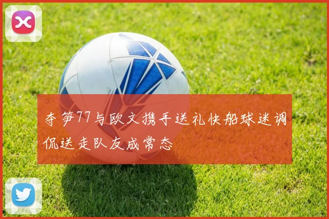 夺笋77与欧文携手送礼快船球迷调侃送走队友成常态
