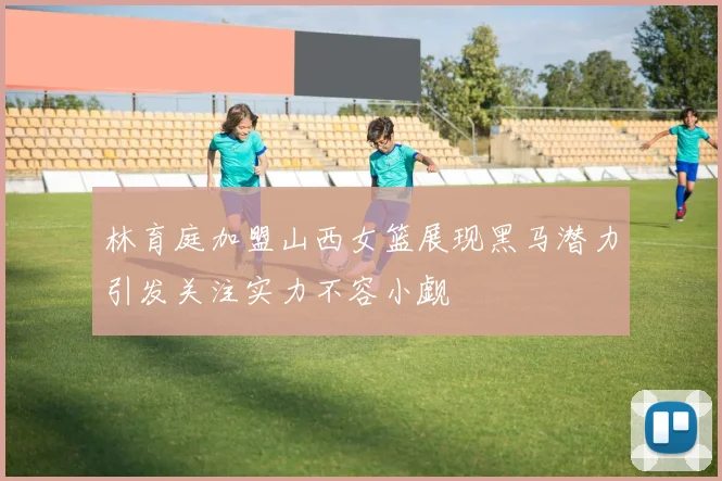 林育庭加盟山西女篮展现黑马潜力引发关注实力不容小觑