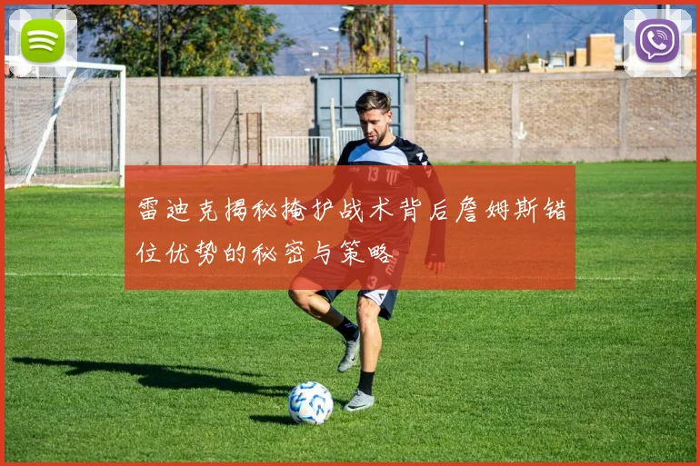 雷迪克揭秘掩护战术背后詹姆斯错位优势的秘密与策略