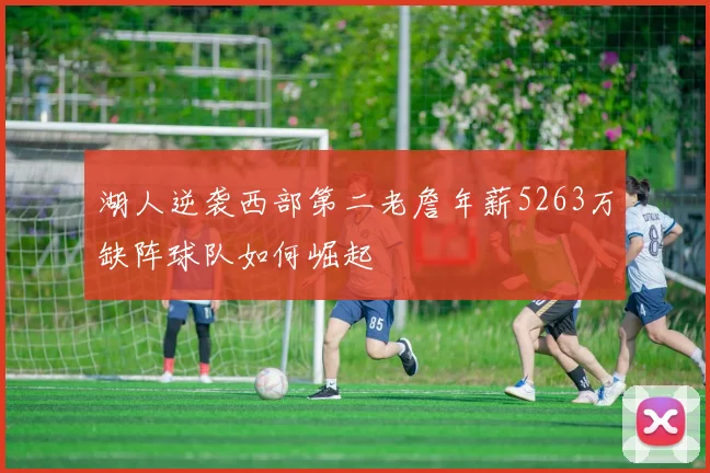 湖人逆袭西部第二老詹年薪5263万缺阵球队如何崛起