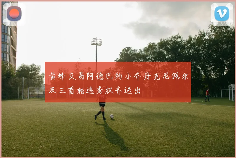 黄蜂交易阿德巴约小乔丹克尼佩尔及三首轮选秀权齐送出