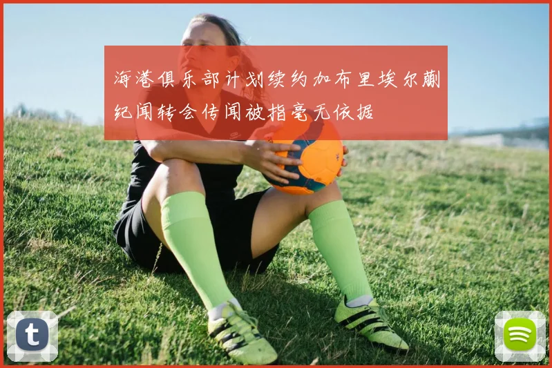 海港俱乐部计划续约加布里埃尔蒯纪闻转会传闻被指毫无依据