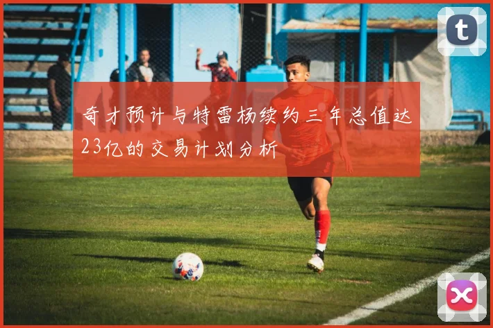 奇才预计与特雷杨续约三年总值达23亿的交易计划分析