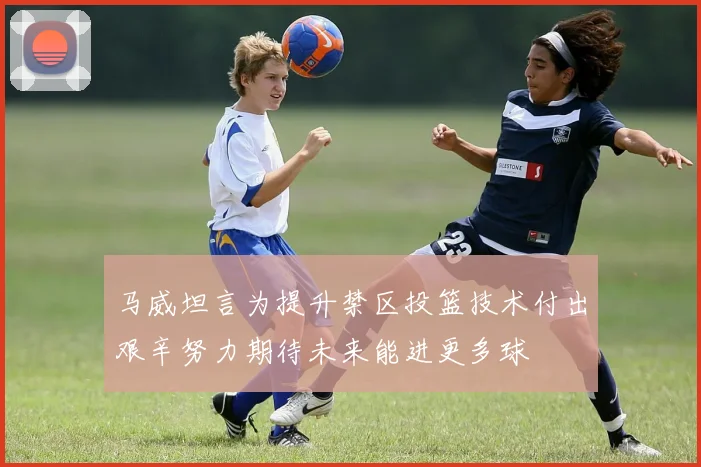 马威坦言为提升禁区投篮技术付出艰辛努力期待未来能进更多球