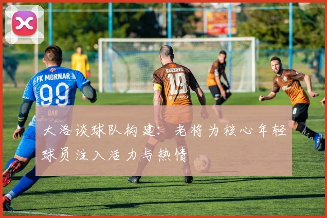 大洛谈球队构建：老将为核心年轻球员注入活力与热情