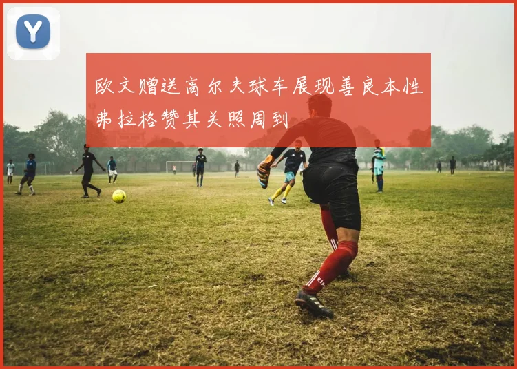 欧文赠送高尔夫球车展现善良本性弗拉格赞其关照周到