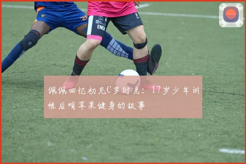 佩佩回忆初见C罗时光：17岁少年训练后啃苹果健身的故事