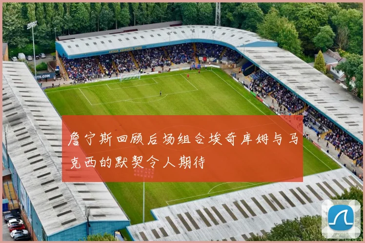 詹宁斯回顾后场组合埃奇库姆与马克西的默契令人期待