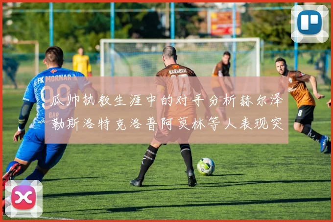 瓜帅执教生涯中的对手分析赫尔泽勒斯洛特克洛普阿莫林等人表现突出