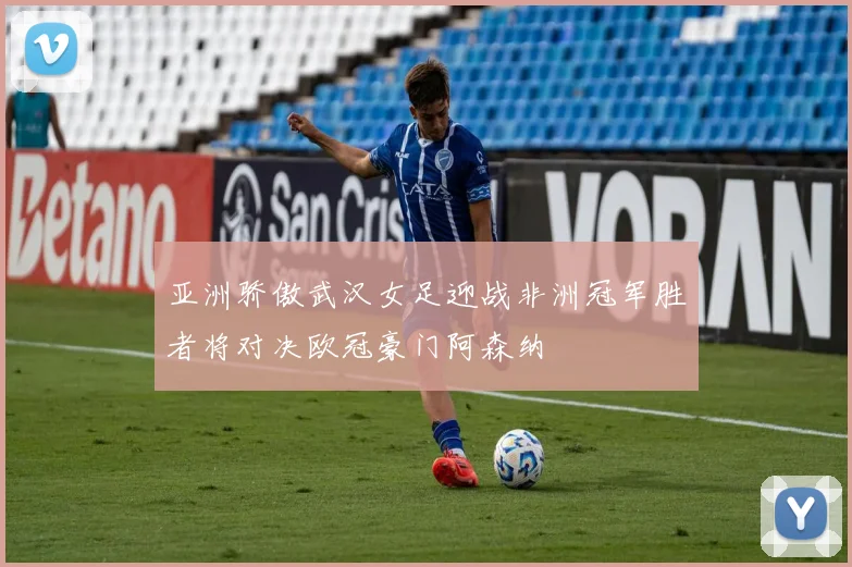 亚洲骄傲武汉女足迎战非洲冠军胜者将对决欧冠豪门阿森纳