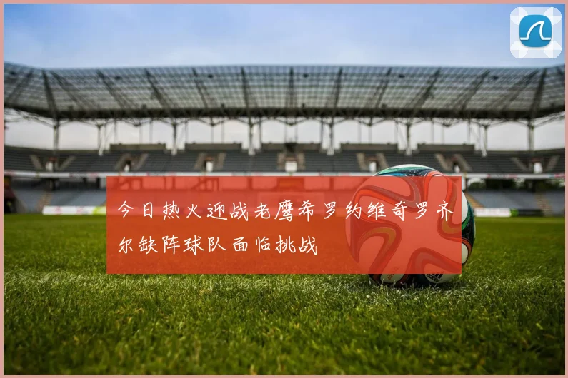 今日热火迎战老鹰希罗约维奇罗齐尔缺阵球队面临挑战