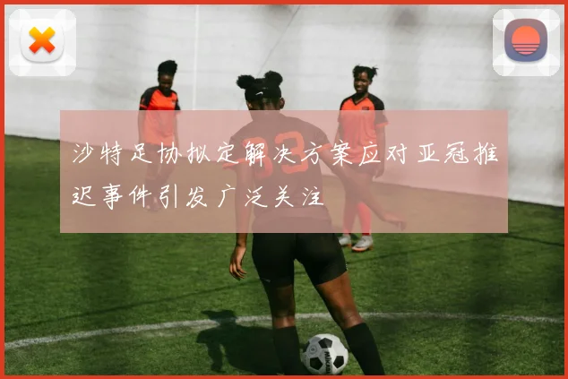 沙特足协拟定解决方案应对亚冠推迟事件引发广泛关注