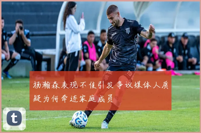 杨瀚森表现不佳引发争议媒体人质疑为何牵连家庭成员