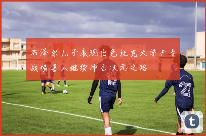 布泽尔儿子表现出色杜克大学开季战绩喜人继续冲击状元之路