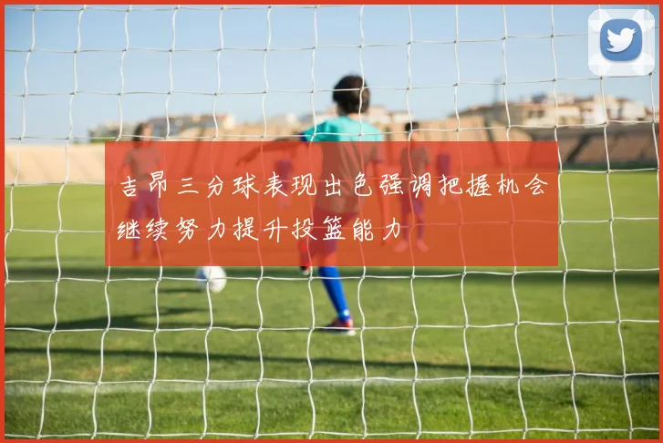 吉昂三分球表现出色强调把握机会继续努力提升投篮能力